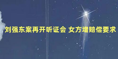 刘强东案再开听证会 女方增赔偿要求